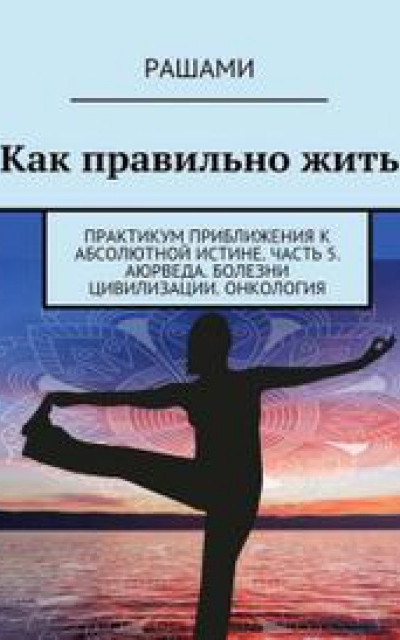 Как правильно жить Практикум приближения к абсолютной истине-5 [Аюрведа. Болезни цивилизации. Онкология] читать онлайн